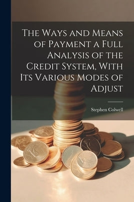 The Ways and Means of Payment a Full Analysis of the Credit System, With its Various Modes of Adjust by Colwell, Stephen