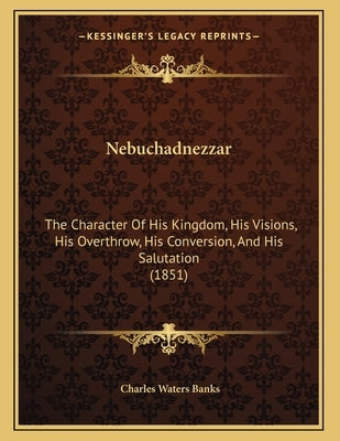 Nebuchadnezzar: The Character Of His Kingdom, His Visions, His Overthrow, His Conversion, And His Salutation (1851) by Banks, Charles Waters