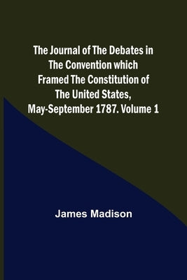 The Journal of the Debates in the Convention which Framed the Constitution of the United States, May-September 1787. Volume 1 by Madison, James