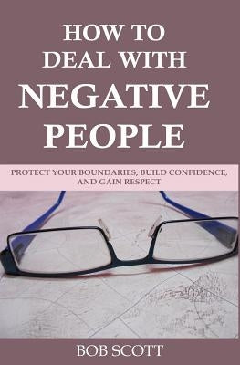 How to Deal with Negative People: Protect Your Boundaries, Build Confidence, And Gain Respect by Scott, Bob