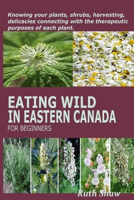 Eating Wild in Eastern Canada for Beginners: Knowing your plants, shrubs, harvesting, delicacies connecting with the therapeutic purposes of each plan by Shaw, Ruth