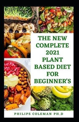 The New Complete 2021 Plant Based Diet for Beginner's: The Health Benefits Of Eating a Plant Based With Delicious, Healthy Whole Food Recipes by Coleman Ph. D., Philips