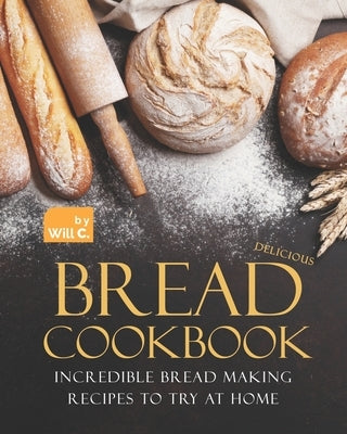 Delicious Bread Cookbook: Incredible Bread Making Recipes to Try at Home by C, Will