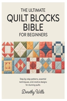 The Ultimate Quilt Blocks Bible for Beginners: Step-by-Step Patterns, Essential Techniques, and Creative Designs for Stunning Quilts by Wills, Dorothy