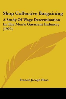 Shop Collective Bargaining: A Study Of Wage Determination In The Men's Garment Industry (1922) by Haas, Francis Joseph