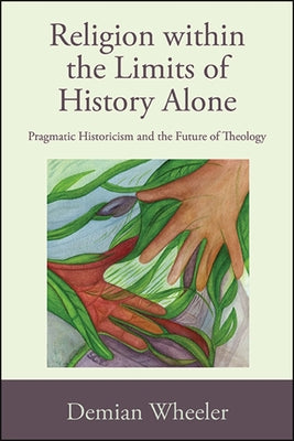 Religion Within the Limits of History Alone: Pragmatic Historicism and the Future of Theology by Wheeler, Demian