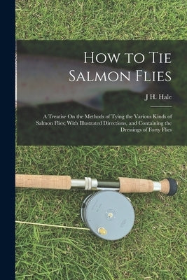 How to Tie Salmon Flies: A Treatise On the Methods of Tying the Various Kinds of Salmon Flies; With Illustrated Directions, and Containing the by Hale, J. H.