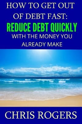 How to Get Out Of Debt Fast: Reduce Debt Quickly With The Money You Currently Make by Rogers, Chris