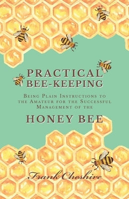 Practical Bee-Keeping - Being Plain Instructions to the Amateur for the Successful Management of the Honey Bee by Cheshire, Frank