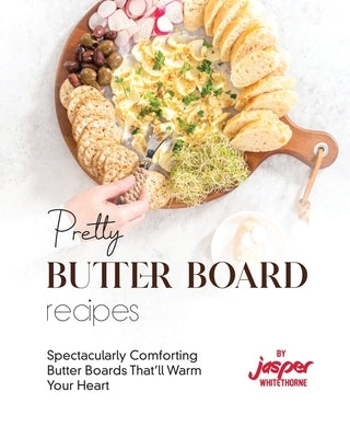 Pretty Butter Board Recipes: Spectacularly Comforting Butter Boards That'll Warm Your Heart by Whitethorne, Jasper