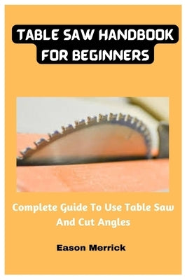 Table Saw Handbook For Beginners: Complete Guide To Use Table Saw And Cut Angles by Merrick, Eason