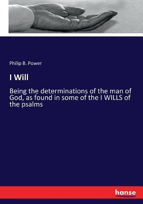 I Will: Being the determinations of the man of God, as found in some of the I WILLS of the psalms by Power, Philip B.