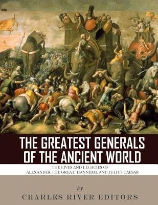 The Greatest Generals of the Ancient World: The Lives and Legacies of Alexander the Great, Hannibal and Julius Caesar by Charles River