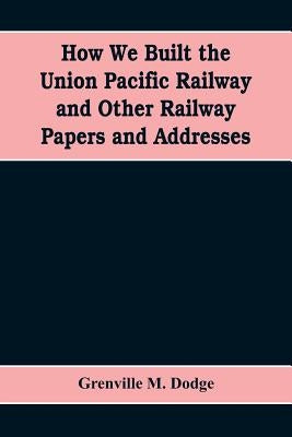 How We Built the Union Pacific Railway and Other Railway Papers and Addresses by M. Dodge, Grenville