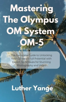 Mastering The Olympus OM System OM-5: The Complete Guide to Unlocking Your Camera's Full Potential with Expert Techniques for Stunning Photography and by Yange, Luther
