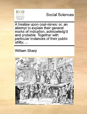 A treatise upon coal-mines: or, an attempt to explain their general marks of indication, acknowledg'd and probable. Together with particular instances by Sharp, William