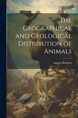 The Geographical and Geological Distribution of Animals by Heilprin, Angelo