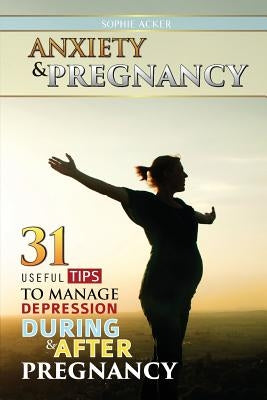 Anxiety & Pregnancy: 31 Useful Tips To Manage Anxiety During & After Pregnancy by Acker, Sophie