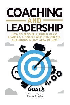 Coaching & Leadership: How To Become A World Class Leader & A Coach Who Can Create Champions In Any Area Of Life! by Gold, Steve