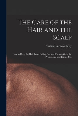 The Care of the Hair and the Scalp: How to Keep the Hair From Falling Out and Turning Grey, for Professional and Private Use by Woodbury, William A.