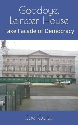 Goodbye, Leinster House: Fake Facade of Democracy by Curtis, Joe