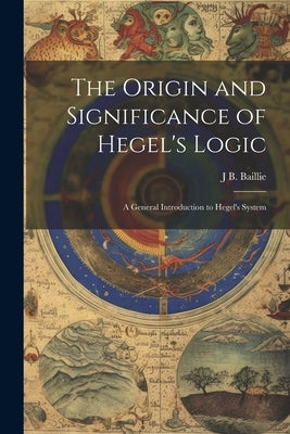 The Origin and Significance of Hegel's Logic; a General Introduction to Hegel's System by Baillie, J. B.