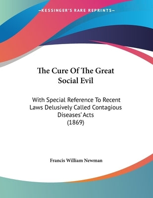 The Cure Of The Great Social Evil: With Special Reference To Recent Laws Delusively Called Contagious Diseases' Acts (1869) by Newman, Francis William