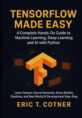 TensorFlow Made Easy: A Hands-On Guide to Building Machine Learning, Deep Learning, and AI Systems with Python and TensorFlow by Cotner, Eric T.