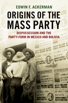 Origins of the Mass Party: Dispossession and the Party-Form in Mexico and Bolivia in Comparative Perspective by Ackerman, Edwin F.