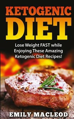 Ketogenic Diet: Lose Weight Fast While Enjoying These Amazing Ketogenic Diet Recipes! Everything You Should Know for Rapid Weight Loss by MacLeod, Emily