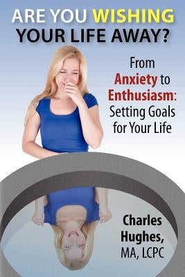 Are You Wishing Your Life Away?: From Anxiety to Enthusiasm: Setting Goals for Your Life by Hughes, Charles A.