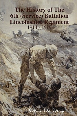 The History of The 6th (Service) Battalion Lincolnshire Regiment 1914 - 1919 by Spring, Colonel F. G.