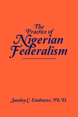 The Practice of Nigerian Federalism by Enubuzor Ph. D., Sunday C.
