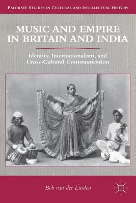 Music and Empire in Britain and India: Identity, Internationalism, and Cross-Cultural Communication by Van Der Linden, Bob