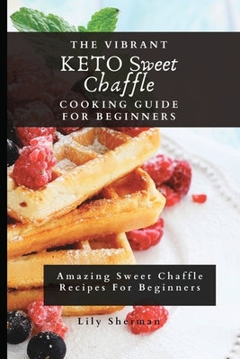 The Vibrant KETO Sweet Chaffle Cooking Guide: Amazing Sweet Chaffle Recipes For Beginners by Sherman, Lily