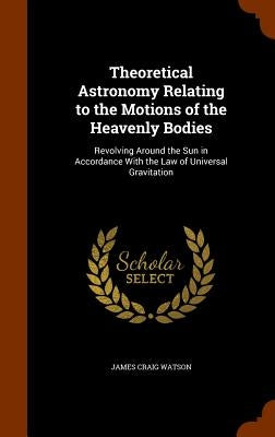 Theoretical Astronomy Relating to the Motions of the Heavenly Bodies: Revolving Around the Sun in Accordance With the Law of Universal Gravitation by Watson, James Craig