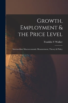 Growth, Employment & the Price Level; Intermediate Macroeconomic Measurement, Theory & Policy by Walker, Franklin V.