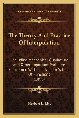 The Theory And Practice Of Interpolation: Including Mechanical Quadrature And Other Important Problems Concerned With The Tabular Values Of Functions by Rice, Herbert L.