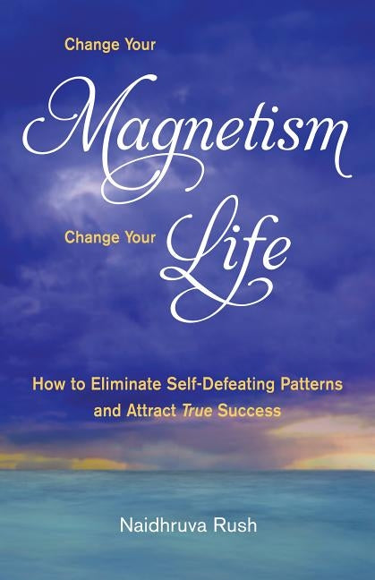 Change Your Magnetism, Change Your Life: How to Eliminate Self-Defeating Patterns and Attract True Success by Rush, Naidhruva Sheila