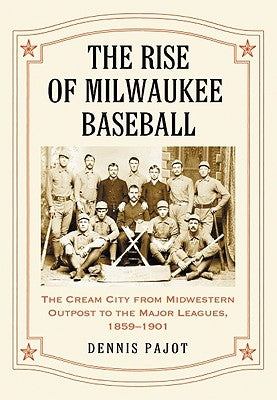 The Rise of Milwaukee Baseball: The Cream City from Midwestern Outpost to the Major Leagues, 1859-1901 by Pajot, Dennis
