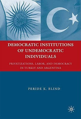 Democratic Institutions of Undemocratic Individuals: Privatizations, Labor, and Democracy in Turkey and Argentina by Blind, Peride K.