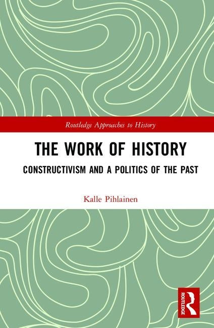 The Work of History: Constructivism and a Politics of the Past by Pihlainen, Kalle