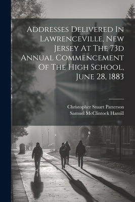 Addresses Delivered In Lawrenceville, New Jersey At The 73d Annual Commencement Of The High School, June 28, 1883 by Hamill, Samuel McClintock