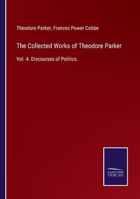 The Collected Works of Theodore Parker: Vol. 4. Discourses of Politics. by Cobbe, Frances Power