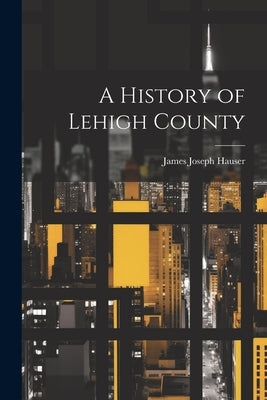 A History of Lehigh County by Hauser, James Joseph B. 1854