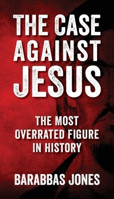 The Case Against Jesus: The Most Overrated Figure In History by Jones, Barabbas