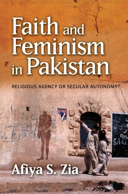Faith and Feminism in Pakistan: Religious Agency or Secular Autonomy? by Zia, Afiya S.