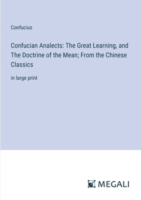 Confucian Analects: The Great Learning, and The Doctrine of the Mean; From the Chinese Classics: in large print by Confucius