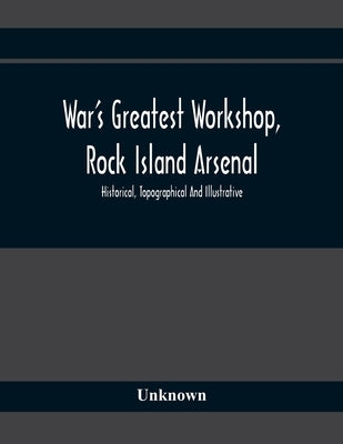 War'S Greatest Workshop, Rock Island Arsenal; Historical, Topographical And Illustrative; Its Proven Usefulness And Limitless Possibilities In Time Of by Unknown