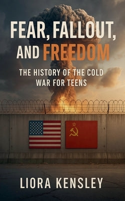 Fear, Fallout, and Freedom: The History of the Cold War For Teens by Kensley, Liora